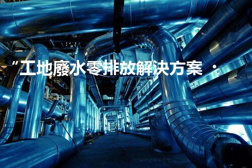 “工地廢水零排放解決方案，打造綠色工地新時(shí)代！”